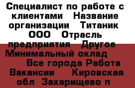 Специалист по работе с клиентами › Название организации ­ Титаник, ООО › Отрасль предприятия ­ Другое › Минимальный оклад ­ 22 000 - Все города Работа » Вакансии   . Кировская обл.,Захарищево п.